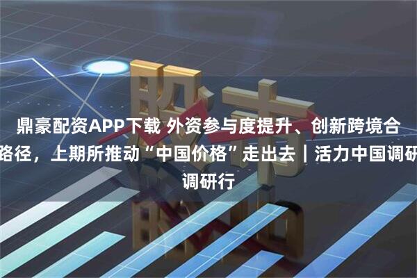 鼎豪配资APP下载 外资参与度提升、创新跨境合作路径，上期所推动“中国价格”走出去｜活力中国调研行