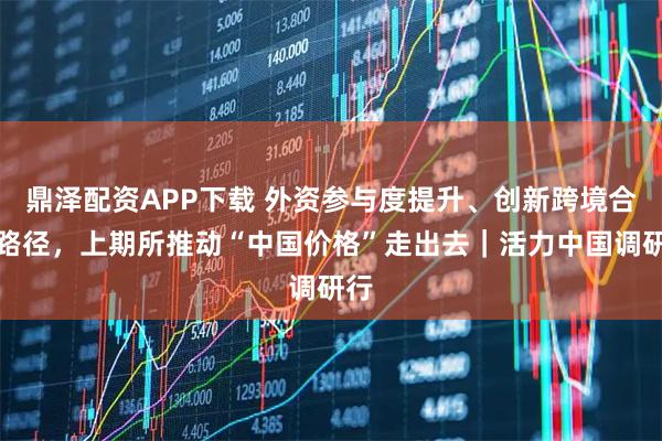 鼎泽配资APP下载 外资参与度提升、创新跨境合作路径,上期所推动“中国价格”走出去|活力中国调研行