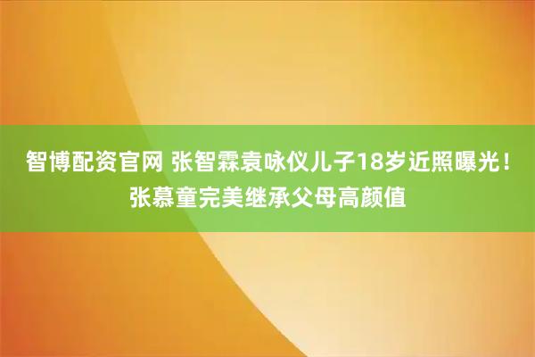智博配资官网 张智霖袁咏仪儿子18岁近照曝光！张慕童完美继承父母高颜值