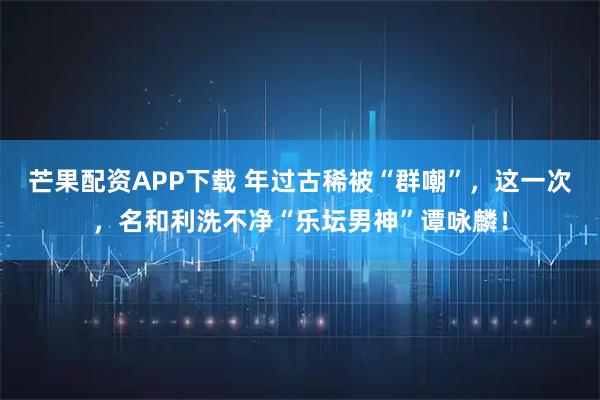 芒果配资APP下载 年过古稀被“群嘲”，这一次，名和利洗不净“乐坛男神”谭咏麟！