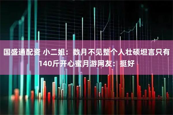 国盛通配资 小二姐：数月不见整个人壮硕坦言只有140斤开心蜜月游网友：挺好