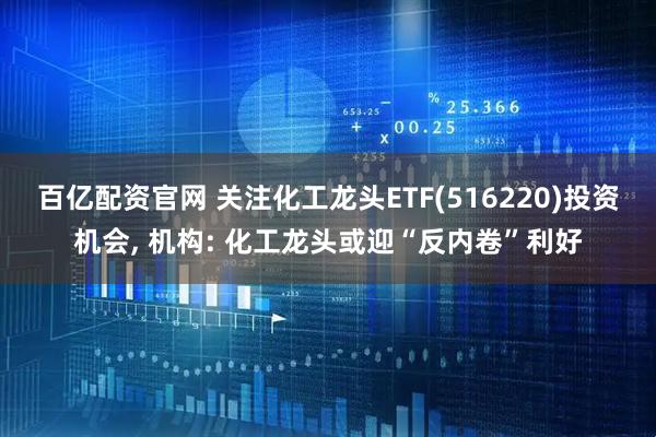 百亿配资官网 关注化工龙头ETF(516220)投资机会, 机构: 化工龙头或迎“反内卷”利好