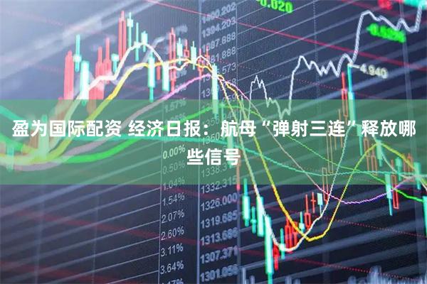 盈为国际配资 经济日报：航母“弹射三连”释放哪些信号