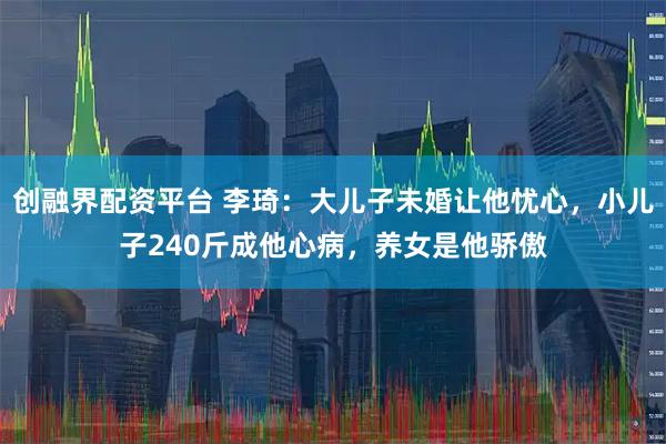 创融界配资平台 李琦:大儿子未婚让他忧心,小儿子240斤成他心病,养女是他骄傲