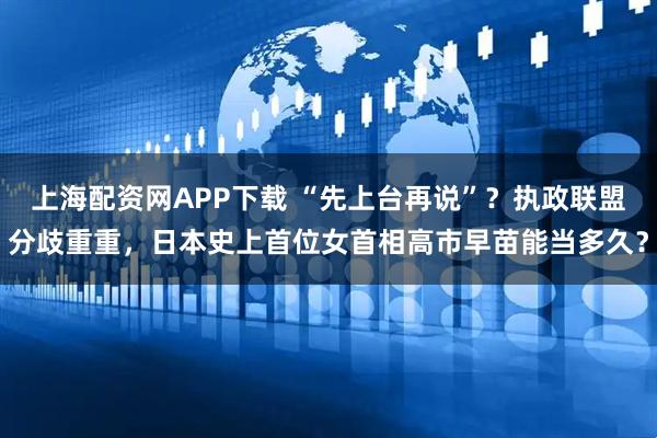 上海配资网APP下载 “先上台再说”？执政联盟分歧重重，日本史上首位女首相高市早苗能当多久？