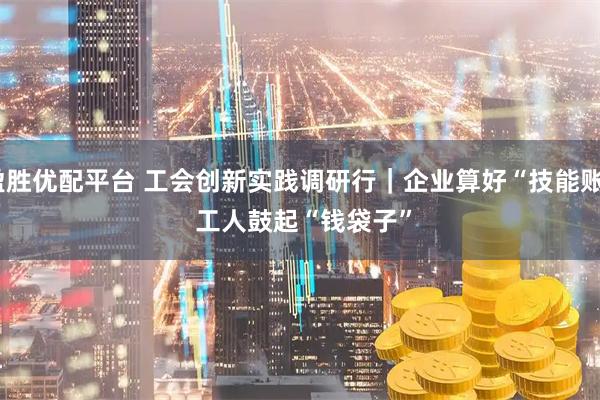 盈胜优配平台 工会创新实践调研行｜企业算好“技能账” 工人鼓起“钱袋子”