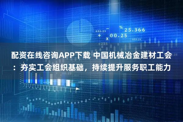 配资在线咨询APP下载 中国机械冶金建材工会：夯实工会组织基础，持续提升服务职工能力