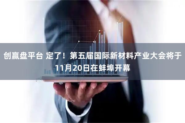 创赢盘平台 定了!第五届国际新材料产业大会将于11月20日在蚌埠开幕