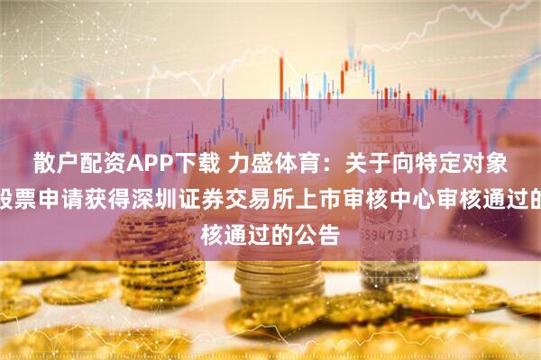 散户配资APP下载 力盛体育：关于向特定对象发行股票申请获得深圳证券交易所上市审核中心审核通过的公告