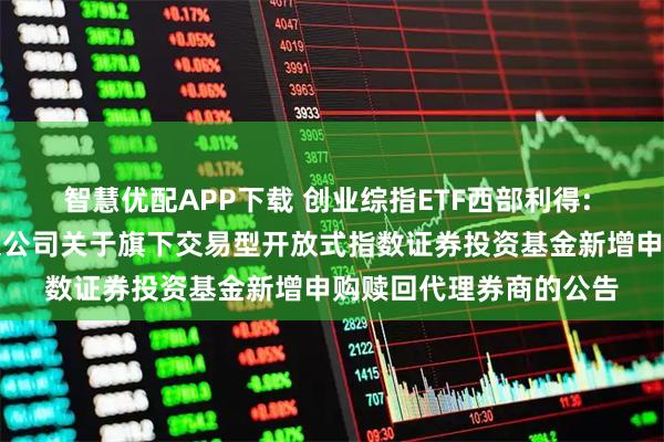 智慧优配APP下载 创业综指ETF西部利得: 西部利得基金管理有限公司关于旗下交易型开放式指数证券投资基金新增申购赎回代理券商的公告