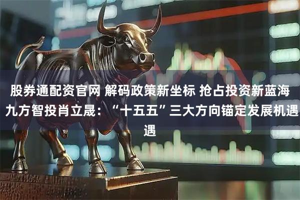 股券通配资官网 解码政策新坐标 抢占投资新蓝海 九方智投肖立晟:“十五五”三大方向锚定发展机遇