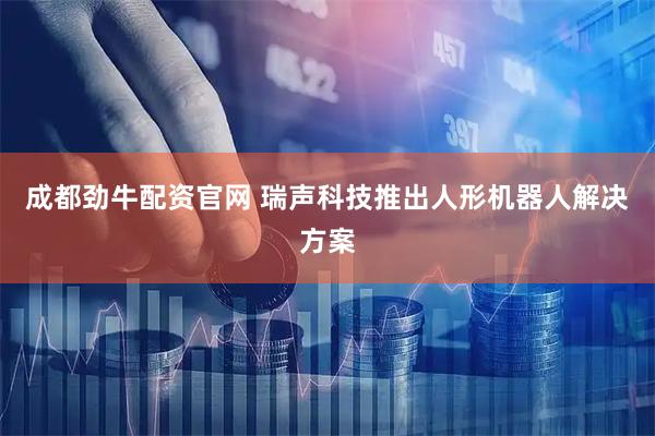 成都劲牛配资官网 瑞声科技推出人形机器人解决方案