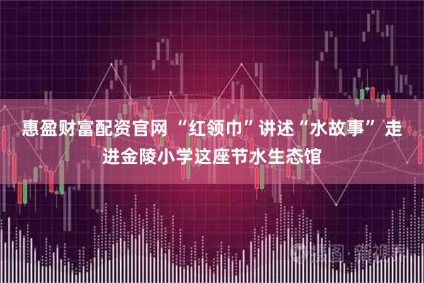 惠盈财富配资官网 “红领巾”讲述“水故事” 走进金陵小学这座节水生态馆