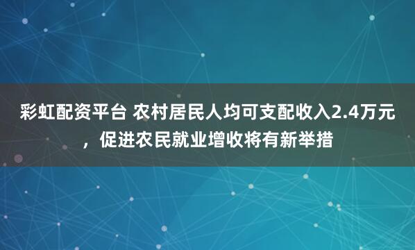 彩虹配资平台 农村居民人均可支配收入2.4万元，促进农民就业增收将有新举措