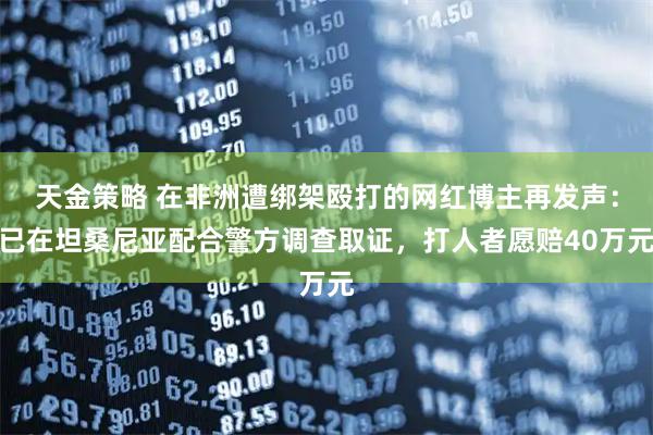 天金策略 在非洲遭绑架殴打的网红博主再发声：已在坦桑尼亚配合警方调查取证，打人者愿赔40万元