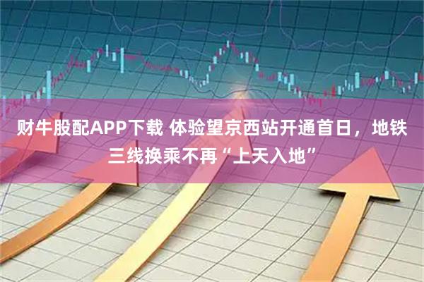 财牛股配APP下载 体验望京西站开通首日，地铁三线换乘不再“上天入地”