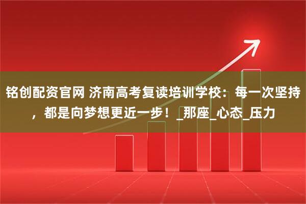 铭创配资官网 济南高考复读培训学校：每一次坚持，都是向梦想更近一步！_那座_心态_压力