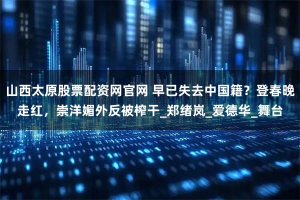 山西太原股票配资网官网 早已失去中国籍？登春晚走红，崇洋媚外反被榨干_郑绪岚_爱德华_舞台