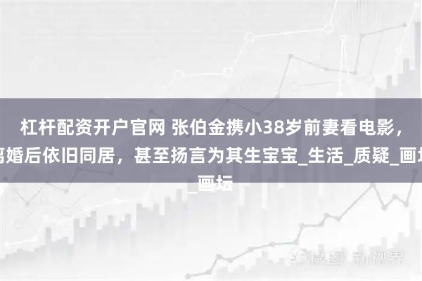 杠杆配资开户官网 张伯金携小38岁前妻看电影，离婚后依旧同居，甚至扬言为其生宝宝_生活_质疑_画坛