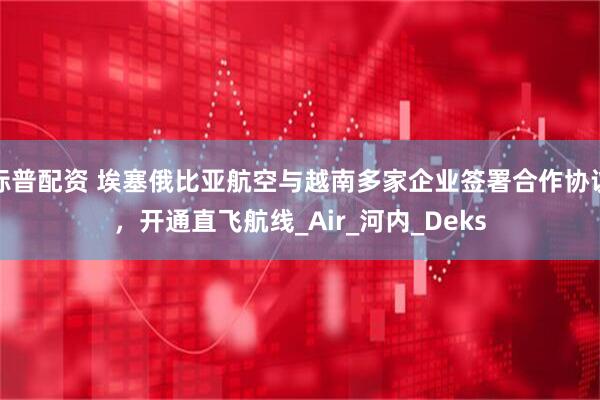 标普配资 埃塞俄比亚航空与越南多家企业签署合作协议，开通直飞航线_Air_河内_Deks