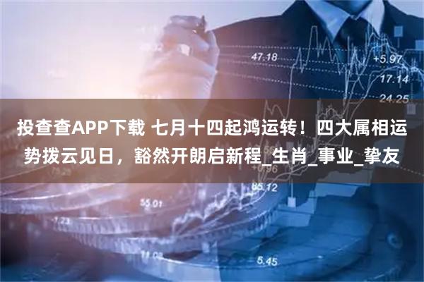 投查查APP下载 七月十四起鸿运转！四大属相运势拨云见日，豁然开朗启新程_生肖_事业_挚友