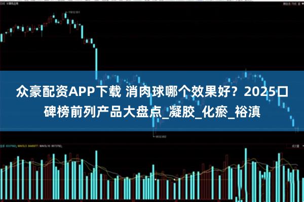 众豪配资APP下载 消肉球哪个效果好？2025口碑榜前列产品大盘点_凝胶_化瘀_裕滇