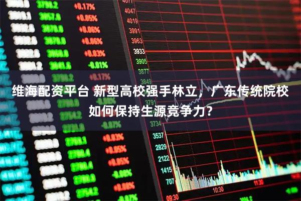 维海配资平台 新型高校强手林立，广东传统院校如何保持生源竞争力？