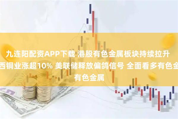 九连阳配资APP下载 港股有色金属板块持续拉升 江西铜业涨超10% 美联储释放偏鸽信号 全面看多有色金属