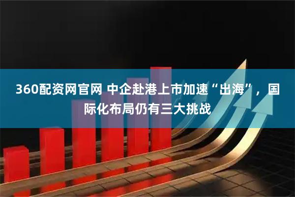 360配资网官网 中企赴港上市加速“出海”,国际化布局仍有三大挑战