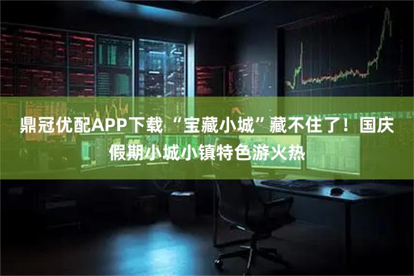 鼎冠优配APP下载 “宝藏小城”藏不住了！国庆假期小城小镇特色游火热